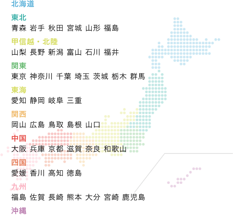 北海道、東北青森、岩手、秋田、宮城、山形、福島、甲信越・北陸、山梨、長野、新潟、富山、石川、福井、関東、東京、神奈川、千葉、埼玉、茨城、栃木、群馬、東海、愛知、静岡、岐阜、三重、関西、岡山、広島、鳥取、島根、山口、中国、大阪、兵庫、京都、滋賀、奈良、和歌山、四国、愛媛、香川、高知、徳島、九州、福島、佐賀、長崎、熊本、大分、宮崎、鹿児島、沖縄